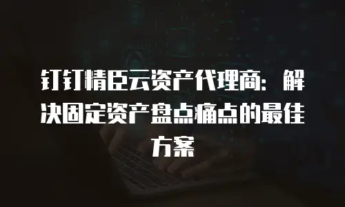 钉钉精臣云资产代理商：解决固定资产盘点痛点的最佳方案