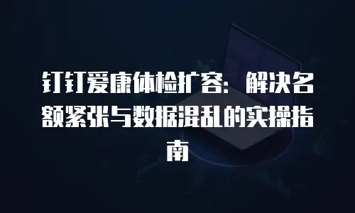 钉钉爱康体检扩容：解决名额紧张与数据混乱的实操指南