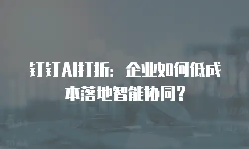 钉钉AI打折：企业如何低成本落地智能协同？