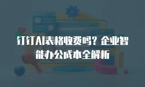 钉钉AI表格收费吗？企业智能办公成本全解析
