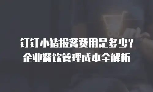钉钉小猪报餐费用是多少？企业餐饮管理成本全解析