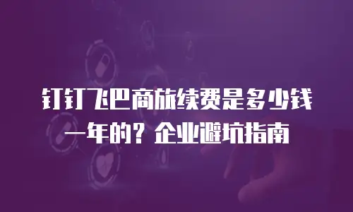 钉钉飞巴商旅续费是多少钱一年的？企业避坑指南