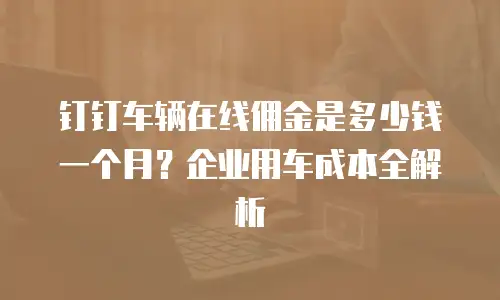 钉钉车辆在线佣金是多少钱一个月？企业用车成本全解析