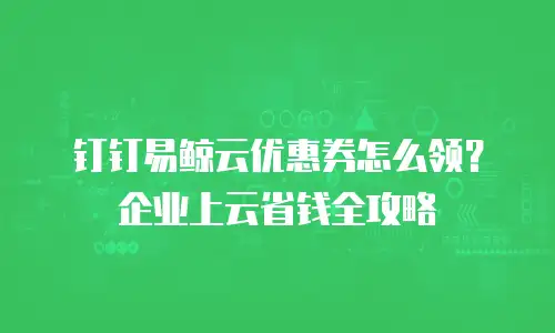 钉钉易鲸云优惠券怎么领？企业上云省钱全攻略