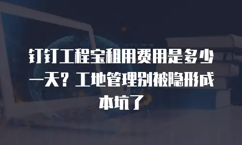 钉钉工程宝租用费用是多少一天？工地管理别被隐形成本坑了