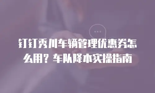 钉钉秀川车辆管理优惠券怎么用？车队降本实操指南