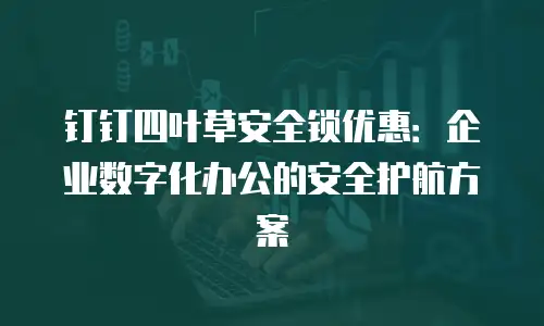 钉钉四叶草安全锁优惠：企业数字化办公的安全护航方案
