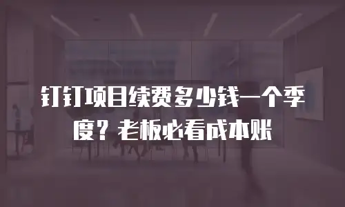 钉钉项目续费多少钱一个季度？老板必看成本账