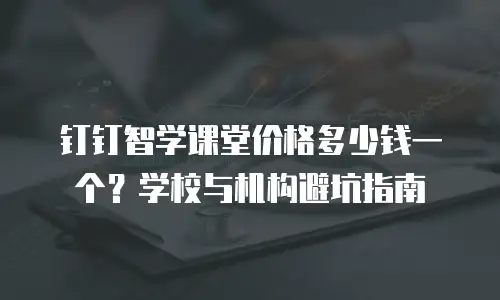 钉钉智学课堂价格多少钱一个？学校与机构避坑指南