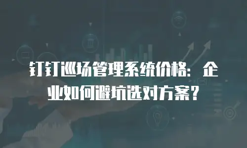钉钉巡场管理系统价格：企业如何避坑选对方案？