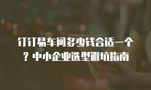钉钉易车间多少钱合适一个？中小企业选型避坑指南