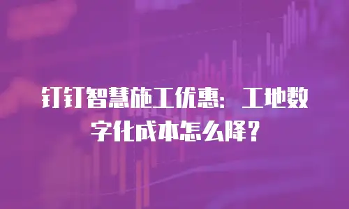 钉钉智慧施工优惠：工地数字化成本怎么降？