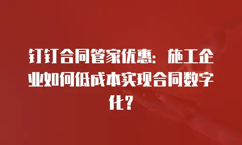 钉钉合同管家优惠：施工企业如何低成本实现合同数字化？