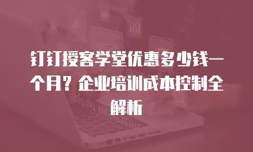 钉钉授客学堂优惠多少钱一个月？企业培训成本控制全解析