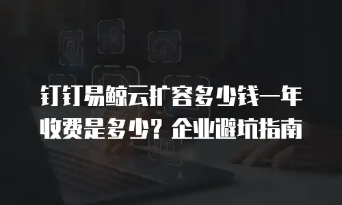 钉钉易鲸云扩容多少钱一年收费是多少？企业避坑指南