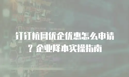 钉钉杭网优企优惠怎么申请？企业降本实操指南