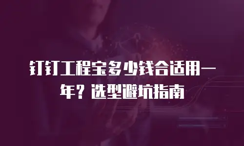 钉钉工程宝多少钱合适用一年？选型避坑指南