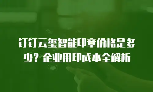 钉钉云玺智能印章价格是多少？企业用印成本全解析
