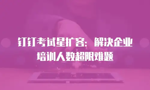 钉钉考试星扩容：解决企业培训人数超限难题