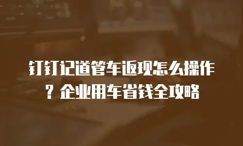 钉钉记道管车返现怎么操作？企业用车省钱全攻略