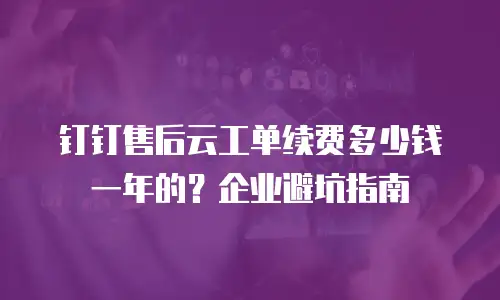 钉钉售后云工单续费多少钱一年的？企业避坑指南