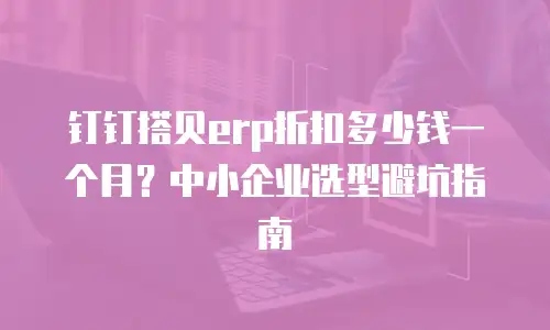 钉钉搭贝erp折扣多少钱一个月？中小企业选型避坑指南