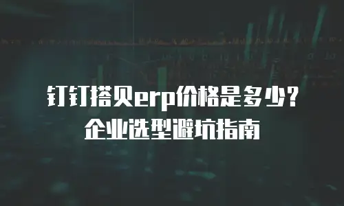钉钉搭贝erp价格是多少？企业选型避坑指南