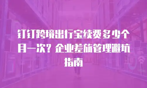 钉钉跨境出行宝续费多少个月一次？企业差旅管理避坑指南
