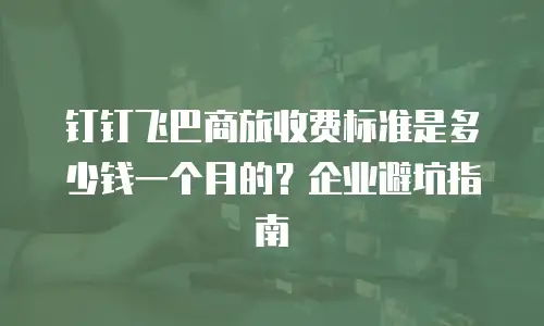 钉钉飞巴商旅收费标准是多少钱一个月的？企业避坑指南