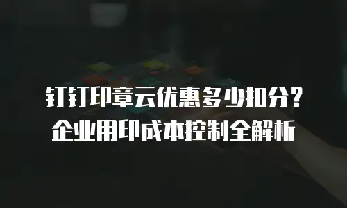 钉钉印章云优惠多少扣分？企业用印成本控制全解析