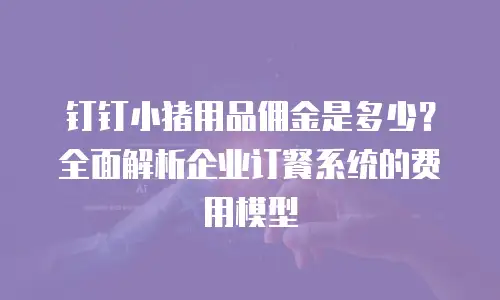 钉钉小猪用品佣金是多少？全面解析企业订餐系统的费用模型