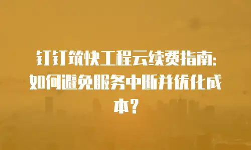 钉钉筑快工程云续费指南：如何避免服务中断并优化成本？
