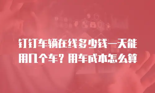 钉钉车辆在线多少钱一天能用几个车？用车成本怎么算