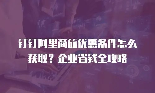 钉钉阿里商旅优惠条件怎么获取？企业省钱全攻略