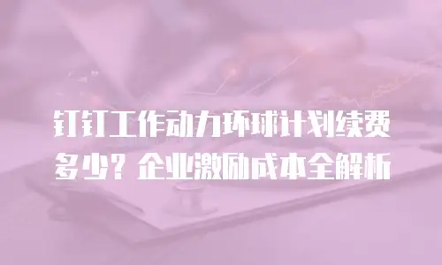 钉钉工作动力环球计划续费多少？企业激励成本全解析