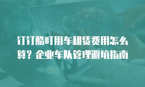 钉钉酷盯用车租赁费用怎么算？企业车队管理避坑指南