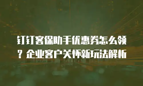 钉钉客保助手优惠券怎么领？企业客户关怀新玩法解析