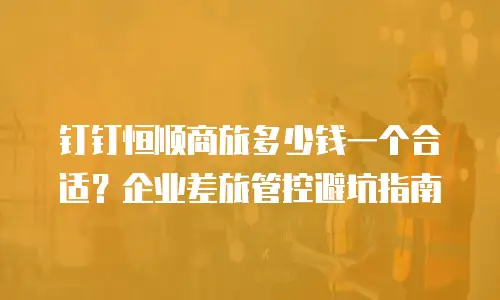 钉钉恒顺商旅多少钱一个合适？企业差旅管控避坑指南
