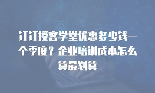 钉钉授客学堂优惠多少钱一个季度？企业培训成本怎么算最划算