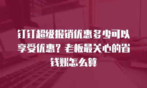 钉钉超级报销优惠多少可以享受优惠？老板最关心的省钱账怎么算