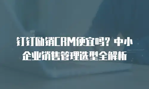 钉钉励销CRM便宜吗？中小企业销售管理选型全解析