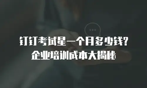 钉钉考试星一个月多少钱？企业培训成本大揭秘