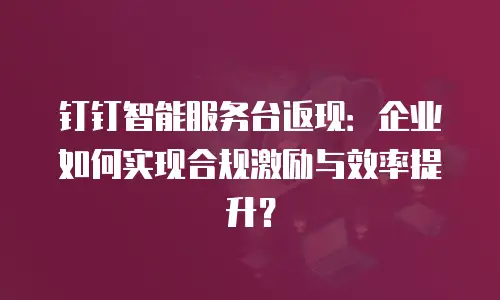 钉钉智能服务台返现：企业如何实现合规激励与效率提升？