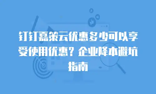 钉钉嘉策云优惠多少可以享受使用优惠？企业降本避坑指南