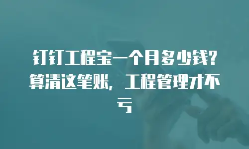 钉钉工程宝一个月多少钱？算清这笔账，工程管理才不亏