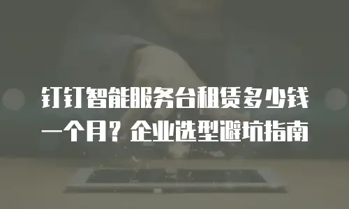 钉钉智能服务台租赁多少钱一个月？企业选型避坑指南