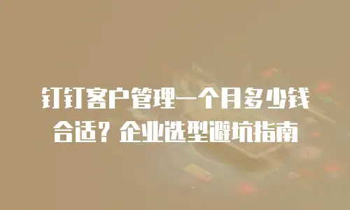 钉钉客户管理一个月多少钱合适？企业选型避坑指南