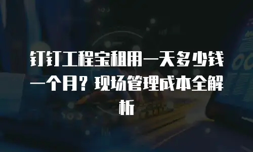 钉钉工程宝租用一天多少钱一个月？现场管理成本全解析