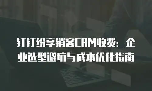 钉钉纷享销客CRM收费：企业选型避坑与成本优化指南