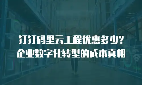 钉钉码里云工程优惠多少？企业数字化转型的成本真相